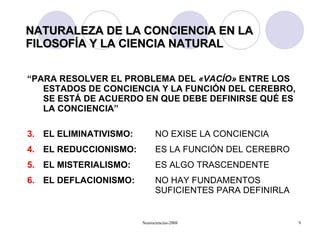 NATURALEZA DE LA CONCIENCIA EN LA FILOSOFÍA Y LA CIENCIA NATURAL “ PARA RESOLVER EL PROBLEMA DEL  « VACÍO »  ENTRE LOS ESTADOS DE CONCIENCIA Y LA FUNCIÓN DEL CEREBRO, SE ESTÁ DE ACUERDO EN QUE DEBE DEFINIRSE QUÉ ES LA CONCIENCIA” EL ELIMINATIVISMO:   NO EXISE LA CONCIENCIA EL REDUCCIONISMO:   ES LA FUNCIÓN DEL CEREBRO EL MISTERIALISMO: ES ALGO TRASCENDENTE EL DEFLACIONISMO:   NO HAY FUNDAMENTOS    SUFICIENTES PARA DEFINIRLA 