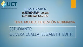 DOCENTE: DR. JAIME
CONTRERAS CASTRO
CURSO GESTIÓN
EDUCATIVA
ESTUDIANTE:
OLIVERA CCALLA, ELIZABETH EDITH
TEMA: MODELO DE GESTIÓN NORMATIVA
 