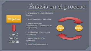 que el sujeto PIENSE el grupo es la célula educativa básica el eje es el grupo educando exalta los valores comunitarios, la solidaridad, la cooperación la educación es un proceso permanente es una educación no-dogmática tiene compromiso social Objetivo EMIREC A EMIREC B 