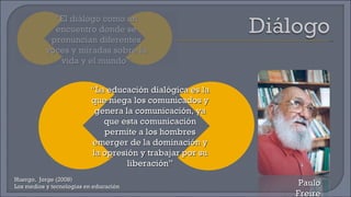Huergo,  Jorge (2008) Los medios y tecnologías en educación Paulo Freire “ El diálogo como un encuentro donde se pronuncian diferentes voces y miradas sobre la vida y el mundo” “ La educación dialógica es la que niega los comunicados y genera la comunicación, ya que esta comunicación permite a los hombres emerger de la dominación y la opresión y trabajar por su liberación” 