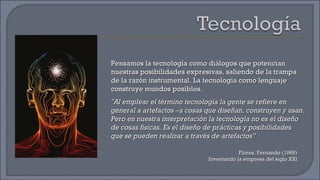 Pensamos la tecnología como diálogos que potencian nuestras posibilidades expresivas, saliendo de la trampa de la razón instrumental. La tecnología como lenguaje construye mundos posibles.  "Al emplear el término tecnología la gente se refiere en general a artefactos –a cosas que diseñan, construyen y usan. Pero en nuestra interpretación la tecnología no es el diseño de cosas físicas. Es el diseño de prácticas y posibilidades que se pueden realizar a través de artefactos” Flores, Fernando (1989) Inventando la empresa del siglo XXI 