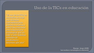 Huergo,  Jorge (2008) Los medios y tecnologías en educación “ El uso de las TICs en educación se juega ante diversas representaciones sobres las mismas y sobre las relaciones entre educación y tecnologías, por un lado, y ante distintas actitudes de estudiantes y docentes, por otro” 