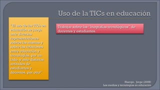 Huergo,  Jorge (2008) Los medios y tecnologías en educación “ El uso de las TICs en educación se juega ante diversas representaciones sobres las mismas y sobre las relaciones entre educación y tecnologías, por un lado, y ante distintas actitudes de estudiantes y docentes, por otro” Trabajar sobre las “biografías tecnológicas” de docentes y estudiantes. 