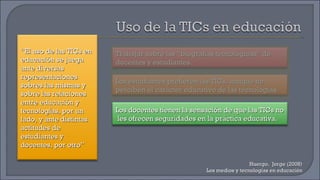 Huergo,  Jorge (2008) Los medios y tecnologías en educación “ El uso de las TICs en educación se juega ante diversas representaciones sobres las mismas y sobre las relaciones entre educación y tecnologías, por un lado, y ante distintas actitudes de estudiantes y docentes, por otro” Trabajar sobre las “biografías tecnológicas” de docentes y estudiantes. Los docentes tienen la sensación de que las TICs no  les ofrecen seguridades en la práctica educativa. Los estudiantes prefieren las TICs, aunque no perciben el carácter educativo de las tecnologías. 