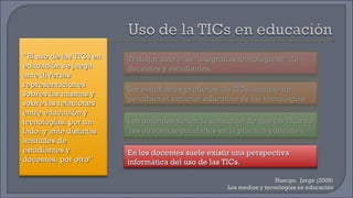 Huergo,  Jorge (2008) Los medios y tecnologías en educación “ El uso de las TICs en educación se juega ante diversas representaciones sobres las mismas y sobre las relaciones entre educación y tecnologías, por un lado, y ante distintas actitudes de estudiantes y docentes, por otro” Trabajar sobre las “biografías tecnológicas” de docentes y estudiantes. Los docentes tienen la sensación de que las TICs no  les ofrecen seguridades en la práctica educativa. Los estudiantes prefieren las TICs, aunque no perciben el carácter educativo de las tecnologías. En los docentes suele existir una perspectiva informática del uso de las TICs. 