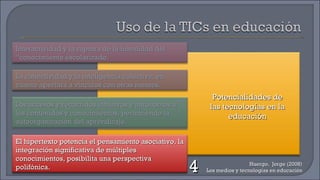 Huergo,  Jorge (2008) Los medios y tecnologías en educación Potencialidades de las tecnologías en la educación 4 Interactividad y la ruptura de la linealidad del “conocimiento escolarizado. Los accesos y recorridos intuitivos y autónomos a los contenidos y conocimientos, permitiendo la autoorganización del aprendizaje. La conectividad y la inteligencia colectiva, en cuanto apertura a vínculos con otras mentes. El hipertexto potencia el pensamiento asociativo, la integración significativa de múltiples conocimientos, posibilita una perspectiva polifónica. 