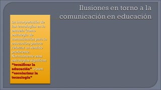 La incorporación de las tecnologías en la escuela (como estrategia de comunicación para la educación) parece reforzar un sentido preferente. Normalmente esas estrategias significan  “tecnificar la educación”  o bien  “escolarizar la tecnología” 