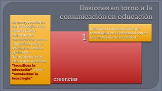 creencias 1 La incorporación de las tecnologías en la escuela (como estrategia de comunicación para la educación) parece reforzar un sentido preferente. Normalmente esas estrategias significan  “tecnificar la educación”  o bien  “escolarizar la tecnología” Relaciona la incorporación de tecnologías en la educación con el mejoramiento de su calidad. 