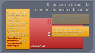 creencias 1 2 La incorporación de las tecnologías en la escuela (como estrategia de comunicación para la educación) parece reforzar un sentido preferente. Normalmente esas estrategias significan  “tecnificar la educación”  o bien  “escolarizar la tecnología” Relaciona la incorporación de tecnologías en la educación con el mejoramiento de su calidad. Quiebra el disciplinamiento distintivo de la escolarización y el crecimiento de la autonomía. 