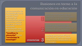 creencias 1 2 3 La incorporación de las tecnologías en la escuela (como estrategia de comunicación para la educación) parece reforzar un sentido preferente. Normalmente esas estrategias significan  “tecnificar la educación”  o bien  “escolarizar la tecnología” Relaciona la incorporación de tecnologías en la educación con el mejoramiento de su calidad. Quiebra el disciplinamiento distintivo de la escolarización y el crecimiento de la autonomía. Sostiene que con las NT en la educación se logra una mayor transparencia comunicativa. La Tecnoutopía. 