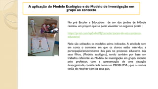 No pré Escolar a Educadora de um dos jardins de Infãncia
realizou um projeto que se pode visualizar no seguinte prezzi :
https://prezi.com/iqa5alkoll2j/caracterizacao-de-um-contexto-
educativo/
Nele são utilizados os modelos acima indicados. A atividade tem
em conta o contexto em que os alunos estão inseridos, a
participação/envolvimento dos pais no processo educativo dos
seus filhos, (Modelo ecológico), tendo também por base um
trabalho referente ao Modelo de investigação em grupo, iniciado
pelo professor, com a apresentação de uma situação
desorganizada, considerada como um PROBLEMA , que os alunos
terão de resolver com os seus pais.
A aplicação do Modelo Ecológico e do Modelo de Investigação em
grupo ao contexto
 