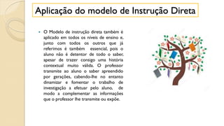  O Modelo de instrução direta também é
aplicado em todos os níveis de ensino e,
junto com todos os outros que já
referimos é também essencial, pois o
aluno não é detentor de todo o saber,
apesar de trazer consigo uma história
contextual muito válida. O professor
transmite ao aluno o saber apreendido
por gerações, cabendo-lhe no entanto
dinamizar e fomentar o trabalho de
investigação a efetuar pelo aluno, de
modo a complementar as informações
que o professor lhe transmite ou expõe.
Aplicação do modelo de Instrução Direta
 