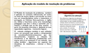 O Modelo de resolução de problemas, também
é aplicado no contexto referenciado, em todos
os níveis de ensino, desde o pré-escolar ao nono
ano, em áreas/disciplinas como a matemática, o
português, as Ciências físico-químicas, o inglês,
etc. Utiliza a heurística como uma metodologia
pedagógica que leva o aluno a aprender por si
mesmo a verdade que se lhe quer ensinar, a
partir de situações concretas e apelando às suas
capacidades cognitivas, (raciocínio lógico) .
O método analógico também é aqui utilizado,
como um processo que auxilia a compreensão
de conceitos/fenômenos/assuntos que são
desconhecidos, mediante as relações de
semelhança e de diferença estabelecidas com
outros que já se conhecem. É um método que
utiliza também , algoritmos, em especial, nas
disciplinas de matemática , ciências e físico-
química.
Aplicação do modelo de resolução de problemas
 