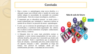  Hoje o ensino e a aprendizagem exige novos desafios, e a
educação requer uma reflexão sobre o modelo de ensino que
melhor adequa às necessidades da sociedade em constante
transformação, fruto dos avanços tecnológicos, científicos….
 É importante que os educadores pensem no modo como o
ensino é planificado, que estratégias, e materiais a utilizar, no
sentido de ter eficácia no processo de ensino - aprendizagem.
 É certo que os contextos de aprendizagens são cada vez mais
diversificados, e o professor sendo organizador dos saberes,
leva os alunos a serem construtores do próprio conhecimento,
seres críticos, e criativos.
 A Educação deve ter como meta prioritária ensinar os
estudantes a serem eternos pesquisadores de suas ações , a
enfrentar desafios, mas para isso é necessário que desde cedo
sejam colocados frente a experiências que os preparem na
busca de soluções, sustentadas pela ética, tendo sempre base
em algumas situações o saber apreendido ao longo dos
tempos, mas passível de refutação, desde que seja
cientificamente provada a veracidade das novas teorias..
Sala de aula do futuro
Conclusão
 