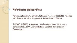 Referências bibliográficas
Pereira,A.;Teixeira,A.; Oliveira, I.; Gaspar, M.I.(coord.) (2015), Modelos
para Ensinar: escolhas do professor. Lisboa:Chiado Editora,.
TUDGE, J. (2007),A teoria de Urie Bronfenbrenner: Uma teoria
contextualista?. EUA: Universidade da Carolina do Norte em
Greensboro.
 