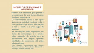 MODELOS DE ENSINAR E
APRENDER
Vivemos num sociedade que aprende e
se desenvolve de uma forma diferente
de alguns tempos atrás.
O conhecimento passou a ser aquilo
que move a sociedade moderna e não é
só o professor que acessa informações
e nem a escola é o único lugar de
aprender.
As informações estão disponíveis nos
meios de comunicação e é preciso
saber acessá-las de acordo com as
necessidades. Isso requer aprender
habilidades de pensamento até então
não valorizadas.
Vieira, Alexandre Thomaz;Almeida Maria Elizabeth
Bianconcini; Alonso, Myrtes. Gestão Educacional e
Tecnológica. São Paulo:Avercamp, 2003
 