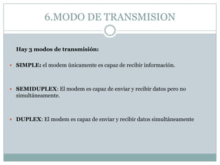 6.MODO DE TRANSMISION


  Hay 3 modos de transmisión:

 SIMPLE: el modem únicamente es capaz de recibir información.




 SEMIDUPLEX: El modem es capaz de enviar y recibir datos pero no
  simultáneamente.



 DUPLEX: El modem es capaz de enviar y recibir datos simultáneamente
 