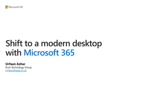 Shift to a modern desktop
with Microsoft 365
Urfaan Azhar
Pure Technology Group
Urfaan@tptg.co.uk
 