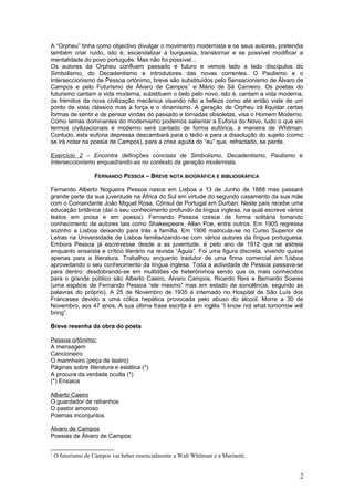 A “Orpheu” tinha como objectivo divulgar o movimento modernista e os seus autores, pretendia
também criar ruído, isto é, escandalizar a burguesia, transtornar e se possível modificar a
mentalidade do povo português. Mas não foi possível...
Os autores da Orpheu confluem passado e futuro e vemos lado a lado discípulos do
Simbolismo, do Decadentismo e introdutores das novas correntes. O Paulismo e o
Interseccionismo de Pessoa ortónimo, breve são substituídos pelo Sensacionismo de Álvaro de
Campos e pelo Futurismo de Álvaro de Campos1
e Mário de Sá Carneiro. Os poetas do
futurismo cantam a vida moderna, substituem o belo pelo novo, isto é, cantam a vida moderna,
os frémitos da nova civilização mecânica visando não a beleza como até então viste de um
ponto de vista clássico mas a força e o dinamismo. A geração de Orpheu irá liquidar certas
formas de sentir e de pensar vindas do passado e tornadas obsoletas, visa o Homem Moderno.
Como temas dominantes do modernismo podemos salientar a Euforia do Novo, tudo o que em
termos civilizacionais é moderno será cantado de forma eufórica, à maneira de Whitman.
Contudo, esta euforia depressa descambará para o tédio e para a dissolução do sujeito (como
se irá notar na poesia de Campos), para a crise aguda do “eu” que, refractado, se perde.
Exercício 2 – Encontra definições concisas de Simbolismo, Decadentismo, Paulismo e
Interseccionismo enquadrando-as no contexto da geração modernista.
FERNANDO PESSOA – BREVE NOTA BIOGRÁFICA E BIBLIOGRÁFICA
Fernando Alberto Nogueira Pessoa nasce em Lisboa a 13 de Junho de 1888 mas passará
grande parte da sua juventude na África do Sul em virtude do segundo casamento da sua mãe
com o Comandante João Miguel Rosa, Cônsul de Portugal em Durban. Neste país recebe uma
educação britânica (daí o seu conhecimento profundo da língua inglesa, na qual escreve vários
textos em prosa e em poesia). Fernando Pessoa cresce de forma solitária tomando
conhecimento de autores tais como Shakespeare, Allan Poe, entre outros. Em 1905 regressa
sozinho a Lisboa deixando para trás a família. Em 1906 matricula-se no Curso Superior de
Letras na Universidade de Lisboa familiarizando-se com vários autores da língua portuguesa.
Embora Pessoa já escrevesse desde a as juventude, é pelo ano de 1912 que se estreia
enquanto ensaísta e crítico literário na revista “Águia”. Foi uma figura discreta, vivendo quase
apenas para a literatura. Trabalhou enquanto tradutor de uma firma comercial em Lisboa
aproveitando o seu conhecimento da língua inglesa. Toda a actividade de Pessoa passava-se
para dentro: desdobrando-se em multidões de heterónimos sendo que os mais conhecidos
para o grande público são Alberto Caeiro, Álvaro Campos, Ricardo Reis e Bernardo Soares
(uma espécie de Fernando Pessoa “ele mesmo” mas em estado de sonolência, segundo as
palavras do próprio). A 25 de Novembro de 1935 é internado no Hospital de São Luís dos
Franceses devido a uma cólica hepática provocada pelo abuso do álcool. Morre a 30 de
Novembro, aos 47 anos. A sua última frase escrita é em inglês “I know not what tomorrow will
bring”.
Breve resenha da obra do poeta
Pessoa ortónimo:
A mensagem
Cancioneiro
O marinheiro (peça de teatro)
Páginas sobre literatura e estática (*)
A procura da verdade oculta (*)
(*) Ensaios
Alberto Caeiro
O guardador de rebanhos
O pastor amoroso
Poemas inconjuntos
Álvaro de Campos
Poesias de Álvaro de Campos
1
O futurismo de Campos vai beber essencialmente a Walt Whitman e a Marinetti.
2
 