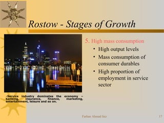 Farhan Ahmad faiz 17
Rostow - Stages of Growth
5. High mass consumption
• High output levels
• Mass consumption of
consumer durables
• High proportion of
employment in service
sector
•Service industry dominates the economy –
banking, insurance, finance, marketing,
entertainment, leisure and so on.
 
