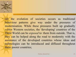 Farhan Ahmad faiz 24
• (d) the evolution of societies occurs as traditional
behaviour patterns give way under the pressures of
modernisation. While these pressures built up gradually
within Western societies, the 'developing' countries of the
Third World can be exposed to· them from outside. That is,
they can he helped along the road to modernity with the
assistance of the developed countries whose ideas and
technologies can be introduced and diffused throughout
these poorer countries;
 