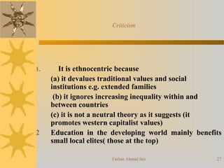 Farhan Ahmad faiz 27
1. It is ethnocentric because
(a) it devalues traditional values and social
institutions e.g. extended families
(b) it ignores increasing inequality within and
between countries
(c) it is not a neutral theory as it suggests (it
promotes western capitalist values)
2 Education in the developing world mainly benefits
small local elites( those at the top)
Criticism
 