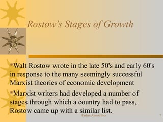 Rostow's Stages of Growth
Walt Rostow wrote in the late 50's and early 60's
in response to the many seemingly successful
Marxist theories of economic development
Marxist writers had developed a number of
stages through which a country had to pass,
Rostow came up with a similar list.
7Farhan Ahmad faiz
 