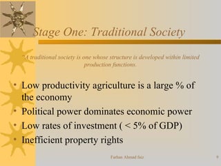 Stage One: Traditional Society
“A traditional society is one whose structure is developed within limited
production functions.
• Low productivity agriculture is a large % of
the economy
• Political power dominates economic power
• Low rates of investment ( < 5% of GDP)
• Inefficient property rights
9Farhan Ahmad faiz
 