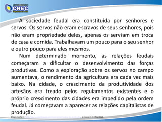 A sociedade feudal era constituída por senhores e
servos. Os servos não eram escravos de seus senhores, pois
não eram propriedade deles, apenas os serviam em troca
de casa e comida. Trabalhavam um pouco para o seu senhor
e outro pouco para eles mesmos.
Num determinado momento, as relações feudais
começaram a dificultar o desenvolvimento das forças
produtivas. Como a exploração sobre os servos no campo
aumentava, o rendimento da agricultura era cada vez mais
baixo. Na cidade, o crescimento da produtividade dos
artesãos era freado pelos regulamentos existentes e o
próprio crescimento das cidades era impedido pela ordem
feudal. Já começavam a aparecer as relações capitalistas de
produção.
Disponível em: http://www.coladaweb.com/economia/modos-de-produção, acesso em: 17/04/2015.
 