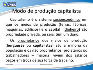 Modo de produção capitalista
Capitalismo é o sistema socioeconômico em
que os meios de produção (terras, fábricas,
máquinas, edifícios) e o capital (dinheiro) são
propriedade privada, ou seja, têm um dono.
Os proprietários dos meios de produção
(burgueses ou capitalistas) são a minoria da
população e os não proprietários (proletários ou
trabalhadores – maioria) vivem dos salários
pagos em troca de sua força de trabalho.
Disponível em: http://www.infoescola.com/historia/capitalismo/, acesso em: 17/04/2015.
 