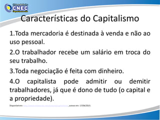 Características do Capitalismo
1.Toda mercadoria é destinada à venda e não ao
uso pessoal.
2.O trabalhador recebe um salário em troca do
seu trabalho.
3.Toda negociação é feita com dinheiro.
4.O capitalista pode admitir ou demitir
trabalhadores, já que é dono de tudo (o capital e
a propriedade).
Disponível em: http://www.infoescola.com/historia/capitalismo/, acesso em: 17/04/2015.
 