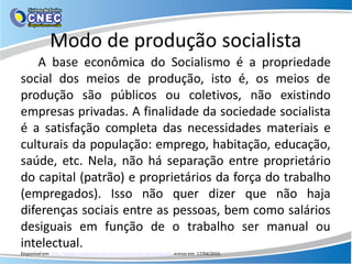 Modo de produção socialista
A base econômica do Socialismo é a propriedade
social dos meios de produção, isto é, os meios de
produção são públicos ou coletivos, não existindo
empresas privadas. A finalidade da sociedade socialista
é a satisfação completa das necessidades materiais e
culturais da população: emprego, habitação, educação,
saúde, etc. Nela, não há separação entre proprietário
do capital (patrão) e proprietários da força do trabalho
(empregados). Isso não quer dizer que não haja
diferenças sociais entre as pessoas, bem como salários
desiguais em função de o trabalho ser manual ou
intelectual.
Disponível em: http://www.coladaweb.com/economia/modos-de-produção, acesso em: 17/04/2015.
 