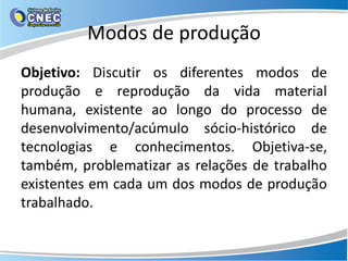 Modos de produção
Objetivo: Discutir os diferentes modos de
produção e reprodução da vida material
humana, existente ao longo do processo de
desenvolvimento/acúmulo sócio-histórico de
tecnologias e conhecimentos. Objetiva-se,
também, problematizar as relações de trabalho
existentes em cada um dos modos de produção
trabalhado.
 