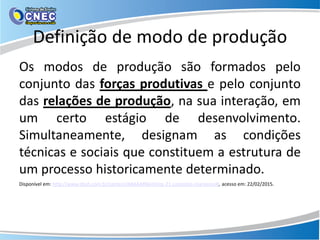 Definição de modo de produção
Os modos de produção são formados pelo
conjunto das forças produtivas e pelo conjunto
das relações de produção, na sua interação, em
um certo estágio de desenvolvimento.
Simultaneamente, designam as condições
técnicas e sociais que constituem a estrutura de
um processo historicamente determinado.
Disponível em: http://www.ebah.com.br/content/ABAAAfl6kAH/os-21-conceitos-marxismo#, acesso em: 22/02/2015.
 