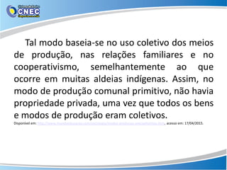 Tal modo baseia-se no uso coletivo dos meios
de produção, nas relações familiares e no
cooperativismo, semelhantemente ao que
ocorre em muitas aldeias indígenas. Assim, no
modo de produção comunal primitivo, não havia
propriedade privada, uma vez que todos os bens
e modos de produção eram coletivos.
Disponível em: http://www.mundoeducacao.com/sociologia/modos-producao-precapitalistas.htm, acesso em: 17/04/2015.
 