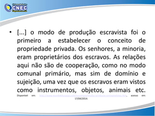 • [...] o modo de produção escravista foi o
primeiro a estabelecer o conceito de
propriedade privada. Os senhores, a minoria,
eram proprietários dos escravos. As relações
aqui não são de cooperação, como no modo
comunal primário, mas sim de domínio e
sujeição, uma vez que os escravos eram vistos
como instrumentos, objetos, animais etc.
Disponível em: http://www.mundoeducacao.com/sociologia/modos-producao-precapitalistas.htm, acesso em:
17/04/2014.
 