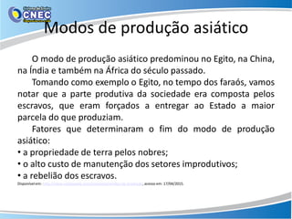 Modos de produção asiático
O modo de produção asiático predominou no Egito, na China,
na Índia e também na África do século passado.
Tomando como exemplo o Egito, no tempo dos faraós, vamos
notar que a parte produtiva da sociedade era composta pelos
escravos, que eram forçados a entregar ao Estado a maior
parcela do que produziam.
Fatores que determinaram o fim do modo de produção
asiático:
• a propriedade de terra pelos nobres;
• o alto custo de manutenção dos setores improdutivos;
• a rebelião dos escravos.
Disponívelem: http://www.coladaweb.com/economia/modos-de-produção, acesso em: 17/04/2015.
 