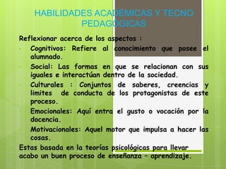 HABILIDADES ACADÉMICAS Y TECNO
             PEDAGÓGICAS
Reflexionar acerca de los aspectos :
•  Cognitivos: Refiere al conocimiento que posee el
   alumnado.
•  Social: Las formas en que se relacionan con sus
   iguales e interactúan dentro de la sociedad.
•  Culturales : Conjuntos de saberes, creencias y
   limites de conducta de los protagonistas de este
   proceso.
•  Emocionales: Aquí entra el gusto o vocación por la
   docencia.
•  Motivacionales: Aquel motor que impulsa a hacer las
   cosas.
Estas basada en la teorías psicológicas para llevar
acabo un buen proceso de enseñanza – aprendizaje.
 