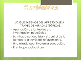 LO QUE SABEMOS DEL APRENDIZAJE A
        TRAVÉS DE MIRADAS TEÓRICAS.
 Aportación de las teorías y la
  investigación psicológica.
 La mirada conductista y el control de la
  conducta a través del reforzamiento.
 Una mirada cognitiva en la educación.
 El enfoque sociocultural.
 