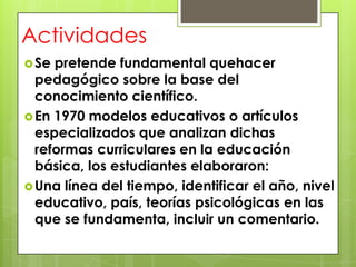 Actividades
 Se pretende fundamental quehacer
  pedagógico sobre la base del
  conocimiento científico.
 En 1970 modelos educativos o artículos
  especializados que analizan dichas
  reformas curriculares en la educación
  básica, los estudiantes elaboraron:
 Una línea del tiempo, identificar el año, nivel
  educativo, país, teorías psicológicas en las
  que se fundamenta, incluir un comentario.
 