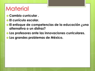 Material
 Cambio    curricular .
 El currículo escolar.
 El enfoque de competencias de la educación ¿una
  alternativa o un disfraz?
 Los profesores ante las innovaciones curriculares.
 Los grandes problemas de México.
 