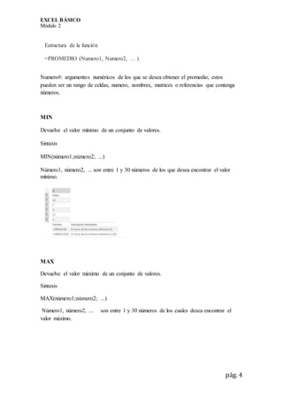 EXCEL BÁSICO
Módulo 2
pág. 4
Estructura de la función
=PROMEDIO (Numero1, Numero2, … )
Numero#: argumentos numéricos de los que se desea obtener el promedio, estos
pueden ser un rango de celdas, numero, nombres, matrices o referencias que contenga
números.
MIN
Devuelve el valor mínimo de un conjunto de valores.
Sintaxis
MIN(número1;número2; ...)
Número1, número2, ... son entre 1 y 30 números de los que desea encontrar el valor
mínimo.
MAX
Devuelve el valor máximo de un conjunto de valores.
Sintaxis
MAX(número1;número2; ...)
Número1, número2, ... son entre 1 y 30 números de los cuales desea encontrar el
valor máximo.
 