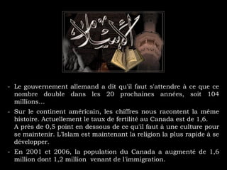 - Le gouvernement allemand a dit qu'il faut s'attendre à ce que ce
nombre double dans les 20 prochaines années, soit 104
millions…
- Sur le continent américain, les chiffres nous racontent la même
histoire. Actuellement le taux de fertilité au Canada est de 1,6.
A près de 0,5 point en dessous de ce qu'il faut à une culture pour
se maintenir. L’Islam est maintenant la religion la plus rapide à se
développer.
- En 2001 et 2006, la population du Canada a augmenté de 1,6
million dont 1,2 million venant de l'immigration.
 