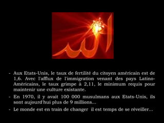 - Aux Etats-Unis, le taux de fertilité du citoyen américain est de
1,6. Avec l'afflux de l'immigration venant des pays Latino-
Américains, le taux grimpe à 2,11, le minimum requis pour
maintenir une culture existante.
- En 1970, il y avait 100 000 musulmans aux Etats-Unis, ils
sont aujourd'hui plus de 9 millions...
- Le monde est en train de changer il est temps de se réveiller...
 