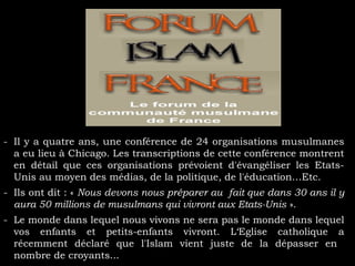 - Il y a quatre ans, une conférence de 24 organisations musulmanes
a eu lieu à Chicago. Les transcriptions de cette conférence montrent
en détail que ces organisations prévoient d'évangéliser les Etats-
Unis au moyen des médias, de la politique, de l'éducation…Etc.
- Ils ont dit : « Nous devons nous préparer au fait que dans 30 ans il y
aura 50 millions de musulmans qui vivront aux Etats-Unis ».
- Le monde dans lequel nous vivons ne sera pas le monde dans lequel
vos enfants et petits-enfants vivront. L‘Eglise catholique a
récemment déclaré que l'Islam vient juste de la dépasser en
nombre de croyants...
 