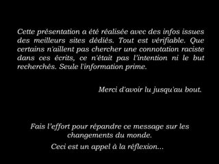 Cette présentation a été réalisée avec des infos issues
des meilleurs sites dédiés. Tout est vérifiable. Que
certains n'aillent pas chercher une connotation raciste
dans ces écrits, ce n'était pas l’intention ni le but
recherchés. Seule l'information prime.
Merci d'avoir lu jusqu'au bout.
Fais l’effort pour répandre ce message sur les
changements du monde.
Ceci est un appel à la réflexion...
 