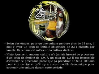 - Selon des études, pour qu'une culture perdure plus de 25 ans, il
doit y avoir un taux de fertilité obligatoire de 2,11 enfants par
famille. Si ce taux est inférieur, la culture décline.
- Historiquement, aucune culture n'a jamais inversé ce processus
d'un taux de fertilité de 1.9. À un taux de 1,3 il est impossible
d'inverser ce processus parce que ça prendrait de 80 à 100 ans
pour être corrigé et qu'il n'y a aucun modèle économique pour
soutenir une culture durant cette période.
 