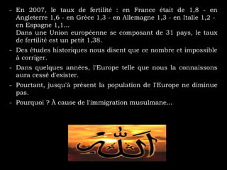 - En 2007, le taux de fertilité : en France était de 1,8 - en
Angleterre 1,6 - en Grèce 1,3 - en Allemagne 1,3 - en Italie 1,2 -
en Espagne 1,1...
Dans une Union européenne se composant de 31 pays, le taux
de fertilité est un petit 1,38.
- Des études historiques nous disent que ce nombre et impossible
à corriger.
- Dans quelques années, l'Europe telle que nous la connaissons
aura cessé d'exister.
- Pourtant, jusqu'à présent la population de l'Europe ne diminue
pas.
- Pourquoi ? À cause de l'immigration musulmane...
 