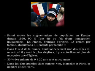 - Parmi toutes les augmentations de population en Europe
depuis 1990, 90 % l'ont été du fait d'une immigration
musulmane. En France, Français d'origine, 1,8 enfant par
famille, Musulmans 8,1 enfants par famille ! !
- Dans le sud de la France, traditionnellement une des zones du
monde où il y avait le plus d‘églises, il y a actuellement plus de
mosquées que d'églises.
- 30 % des enfants de 0 à 20 ans sont musulmans.
- Dans les plus grandes villes comme Nice, Marseille et Paris, ce
nombre atteint 45 %.
 