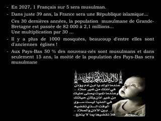 - En 2027, 1 Français sur 5 sera musulman.
- Dans juste 39 ans, la France sera une République islamique...
- Ces 30 dernières années, la population musulmane de Grande-
Bretagne est passée de 82 000 à 2,1 millions...
- Une multiplication par 30 …
- Il y a plus de 1000 mosquées, beaucoup d'entre elles sont
d'anciennes églises !
- Aux Pays-Bas 50 % des nouveau-nés sont musulmans et dans
seulement 15 ans, la moitié de la population des Pays-Bas sera
musulmane
 